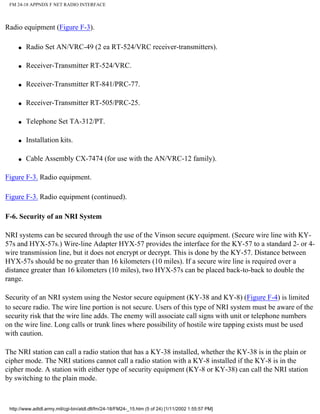FM 24-18 APPNDX F NET RADIO INTERFACE
Radio equipment (Figure F-3).
q Radio Set AN/VRC-49 (2 ea RT-524/VRC receiver-transmitters).
q Receiver-Transmitter RT-524/VRC.
q Receiver-Transmitter RT-841/PRC-77.
q Receiver-Transmitter RT-505/PRC-25.
q Telephone Set TA-312/PT.
q Installation kits.
q Cable Assembly CX-7474 (for use with the AN/VRC-12 family).
Figure F-3. Radio equipment.
Figure F-3. Radio equipment (continued).
F-6. Security of an NRI System
NRI systems can be secured through the use of the Vinson secure equipment. (Secure wire line with KY-
57s and HYX-57s.) Wire-line Adapter HYX-57 provides the interface for the KY-57 to a standard 2- or 4-
wire transmission line, but it does not encrypt or decrypt. This is done by the KY-57. Distance between
HYX-57s should be no greater than 16 kilometers (10 miles). If a secure wire line is required over a
distance greater than 16 kilometers (10 miles), two HYX-57s can be placed back-to-back to double the
range.
Security of an NRI system using the Nestor secure equipment (KY-38 and KY-8) (Figure F-4) is limited
to secure radio. The wire line portion is not secure. Users of this type of NRI system must be aware of the
security risk that the wire line adds. The enemy will associate call signs with unit or telephone numbers
on the wire line. Long calls or trunk lines where possibility of hostile wire tapping exists must be used
with caution.
The NRI station can call a radio station that has a KY-38 installed, whether the KY-38 is in the plain or
cipher mode. The NRI stations cannot call a radio station with a KY-8 installed if the KY-8 is in the
cipher mode. A station with either type of security equipment (KY-8 or KY-38) can call the NRI station
by switching to the plain mode.
http://www.adtdl.army.mil/cgi-bin/atdl.dll/fm/24-18/FM24-_15.htm (5 of 24) [1/11/2002 1:55:57 PM]
 