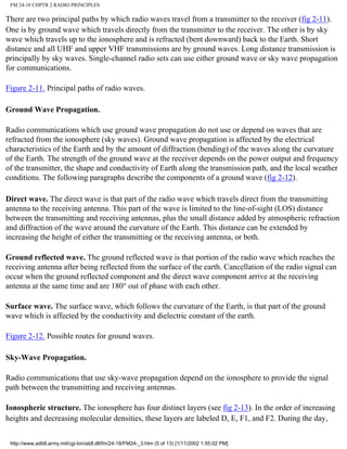 FM 24-18 CHPTR 2 RADIO PRINCIPLES
There are two principal paths by which radio waves travel from a transmitter to the receiver (fig 2-11).
One is by ground wave which travels directly from the transmitter to the receiver. The other is by sky
wave which travels up to the ionosphere and is refracted (bent downward) back to the Earth. Short
distance and all UHF and upper VHF transmissions are by ground waves. Long distance transmission is
principally by sky waves. Single-channel radio sets can use either ground wave or sky wave propagation
for communications.
Figure 2-11. Principal paths of radio waves.
Ground Wave Propagation.
Radio communications which use ground wave propagation do not use or depend on waves that are
refracted from the ionosphere (sky waves). Ground wave propagation is affected by the electrical
characteristics of the Earth and by the amount of diffraction (bending) of the waves along the curvature
of the Earth. The strength of the ground wave at the receiver depends on the power output and frequency
of the transmitter, the shape and conductivity of Earth along the transmission path, and the local weather
conditions. The following paragraphs describe the components of a ground wave (fig 2-12).
Direct wave. The direct wave is that part of the radio wave which travels direct from the transmitting
antenna to the receiving antenna. This part of the wave is limited to the line-of-sight (LOS) distance
between the transmitting and receiving antennas, plus the small distance added by atmospheric refraction
and diffraction of the wave around the curvature of the Earth. This distance can be extended by
increasing the height of either the transmitting or the receiving antenna, or both.
Ground reflected wave. The ground reflected wave is that portion of the radio wave which reaches the
receiving antenna after being reflected from the surface of the earth. Cancellation of the radio signal can
occur when the ground reflected component and the direct wave component arrive at the receiving
antenna at the same time and are 180° out of phase with each other.
Surface wave. The surface wave, which follows the curvature of the Earth, is that part of the ground
wave which is affected by the conductivity and dielectric constant of the earth.
Figure 2-12. Possible routes for ground waves.
Sky-Wave Propagation.
Radio communications that use sky-wave propagation depend on the ionosphere to provide the signal
path between the transmitting and receiving antennas.
Ionospheric structure. The ionosphere has four distinct layers (see fig 2-13). In the order of increasing
heights and decreasing molecular densities, these layers are labeled D, E, F1, and F2. During the day,
http://www.adtdl.army.mil/cgi-bin/atdl.dll/fm/24-18/FM24-_3.htm (5 of 13) [1/11/2002 1:55:02 PM]
 