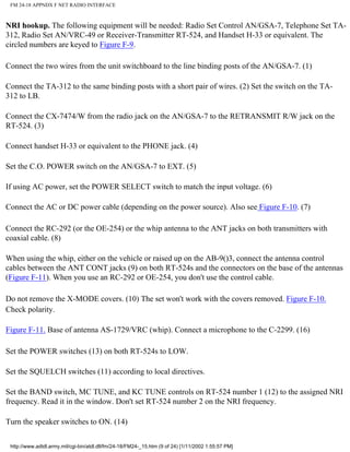 FM 24-18 APPNDX F NET RADIO INTERFACE
NRI hookup. The following equipment will be needed: Radio Set Control AN/GSA-7, Telephone Set TA-
312, Radio Set AN/VRC-49 or Receiver-Transmitter RT-524, and Handset H-33 or equivalent. The
circled numbers are keyed to Figure F-9.
Connect the two wires from the unit switchboard to the line binding posts of the AN/GSA-7. (1)
Connect the TA-312 to the same binding posts with a short pair of wires. (2) Set the switch on the TA-
312 to LB.
Connect the CX-7474/W from the radio jack on the AN/GSA-7 to the RETRANSMIT R/W jack on the
RT-524. (3)
Connect handset H-33 or equivalent to the PHONE jack. (4)
Set the C.O. POWER switch on the AN/GSA-7 to EXT. (5)
If using AC power, set the POWER SELECT switch to match the input voltage. (6)
Connect the AC or DC power cable (depending on the power source). Also see Figure F-10. (7)
Connect the RC-292 (or the OE-254) or the whip antenna to the ANT jacks on both transmitters with
coaxial cable. (8)
When using the whip, either on the vehicle or raised up on the AB-9()3, connect the antenna control
cables between the ANT CONT jacks (9) on both RT-524s and the connectors on the base of the antennas
(Figure F-11). When you use an RC-292 or OE-254, you don't use the control cable.
Do not remove the X-MODE covers. (10) The set won't work with the covers removed. Figure F-10.
Check polarity.
Figure F-11. Base of antenna AS-1729/VRC (whip). Connect a microphone to the C-2299. (16)
Set the POWER switches (13) on both RT-524s to LOW.
Set the SQUELCH switches (11) according to local directives.
Set the BAND switch, MC TUNE, and KC TUNE controls on RT-524 number 1 (12) to the assigned NRI
frequency. Read it in the window. Don't set RT-524 number 2 on the NRI frequency.
Turn the speaker switches to ON. (14)
http://www.adtdl.army.mil/cgi-bin/atdl.dll/fm/24-18/FM24-_15.htm (9 of 24) [1/11/2002 1:55:57 PM]
 
