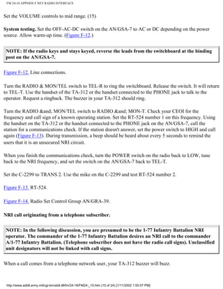 FM 24-18 APPNDX F NET RADIO INTERFACE
Set the VOLUME controls to mid range. (15)
System testing. Set the OFF-AC-DC switch on the AN/GSA-7 to AC or DC depending on the power
source. Allow warm-up time. (Figure F-12.)
NOTE: If the radio keys and stays keyed, reverse the leads from the switchboard at the binding
post on the AN/GSA-7.
Figure F-12. Line connections.
Turn the RADIO & MON/TEL switch to TEL-R to ring the switchboard. Release the switch. It will return
to TEL-T. Use the handset of the TA-312 or the handset connected to the PHONE jack to talk to the
operator. Request a ringback. The buzzer in your TA-312 should ring.
Turn the RADIO &and; MON/TEL switch to RADIO &and; MON-T. Check your CEOI for the
frequency and call sign of a known operating station. Set the RT-524 number 1 on this frequency. Using
the handset on the TA-312 or the handset connected to the PHONE jack on the AN/GSA-7, call the
station for a communications check. If the station doesn't answer, set the power switch to HIGH and call
again (Figure F-13). During transmission, a beep should be heard about every 5 seconds to remind the
users that it is an unsecured NRI circuit.
When you finish the communications check, turn the POWER switch on the radio back to LOW, tune
back to the NRI frequency, and set the switch on the AN/GSA-7 back to TEL-T.
Set the C-2299 to TRANS 2. Use the mike on the C-2299 and test RT-524 number 2.
Figure F-13. RT-524.
Figure F-14. Radio Set Control Group AN/GRA-39.
NRI call originating from a telephone subscriber.
NOTE: In the following discussion, you are presumed to be the 1-77 Infantry Battalion NRI
operator. The commander of the 1-77 Infantry Battalion desires an NRI call to the commander
A/1-77 Infantry Battalion. (Telephone subscriber does not have the radio call signs). Unclassified
unit designators will not be linked with call signs.
When a call comes from a telephone network user, your TA-312 buzzer will buzz.
http://www.adtdl.army.mil/cgi-bin/atdl.dll/fm/24-18/FM24-_15.htm (10 of 24) [1/11/2002 1:55:57 PM]
 