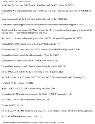FM 24-18 APPNDX F NET RADIO INTERFACE
Install four BA-30s in the SB-22 and six BA-30s in both the C-2328 and the C-2329.
Connect the WD-1 from the unit or area switchboard to a pair of line binding posts on your NRI SB-22.
(1)
Insert the connector of the 2-wire cable to the audio jack on the C-2328. (2)
Connect one of the stripped wires of your homemade cable to the bottom binding post of the C-2328. (3)
Decide which line pack on the SB-22 is to be used for NRI. Connect the other stripped wire to one of the
binding posts (4) that matches the selected line pack.
Run a wire (5) from the other binding post of the SB-22 to the top binding post of the C-2328.
Connect the C-2328 binding posts to the C-2329 binding posts. (19)
Connect the RADIO cable (6) on the C-2329 to the RETRANSMIT R/W jack on RT-524 #1.
Connect the mike to one of the audio connectors (7) on the C-2299.
Connect the coax cables from both RT-524s to both antennas. (8)
Connect both antenna control cables if you are using the vehicle whip. (9)
Set the SQUELCH on both RT-524s according to local directives. (10)
Set the RT-524 #1 BAND switch, MC TUNE, and KC TUNE controls to the NRI frequency. (11)
Turn both RT-524 speakers on. (12)
Adjust the RT-524 VOLUME controls during operation. (13)
Connect the SB-22 headset microphone to the SB-22 HEADSET connector. (14)
Set the SB-22 visual and audible alarm switch to AUD.
Turn on the C-2329. (16)
Set the C-2328 VOLUME control to mid range. (17) Make the final volume adjustment during operation.
Set both RT-524 power switches to LOW. (18)
http://www.adtdl.army.mil/cgi-bin/atdl.dll/fm/24-18/FM24-_15.htm (14 of 24) [1/11/2002 1:55:57 PM]
 