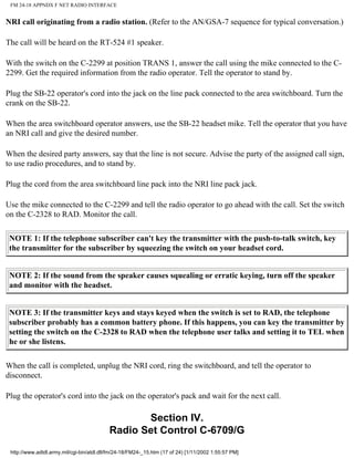 FM 24-18 APPNDX F NET RADIO INTERFACE
NRI call originating from a radio station. (Refer to the AN/GSA-7 sequence for typical conversation.)
The call will be heard on the RT-524 #1 speaker.
With the switch on the C-2299 at position TRANS 1, answer the call using the mike connected to the C-
2299. Get the required information from the radio operator. Tell the operator to stand by.
Plug the SB-22 operator's cord into the jack on the line pack connected to the area switchboard. Turn the
crank on the SB-22.
When the area switchboard operator answers, use the SB-22 headset mike. Tell the operator that you have
an NRI call and give the desired number.
When the desired party answers, say that the line is not secure. Advise the party of the assigned call sign,
to use radio procedures, and to stand by.
Plug the cord from the area switchboard line pack into the NRI line pack jack.
Use the mike connected to the C-2299 and tell the radio operator to go ahead with the call. Set the switch
on the C-2328 to RAD. Monitor the call.
NOTE 1: If the telephone subscriber can't key the transmitter with the push-to-talk switch, key
the transmitter for the subscriber by squeezing the switch on your headset cord.
NOTE 2: If the sound from the speaker causes squealing or erratic keying, turn off the speaker
and monitor with the headset.
NOTE 3: If the transmitter keys and stays keyed when the switch is set to RAD, the telephone
subscriber probably has a common battery phone. If this happens, you can key the transmitter by
setting the switch on the C-2328 to RAD when the telephone user talks and setting it to TEL when
he or she listens.
When the call is completed, unplug the NRI cord, ring the switchboard, and tell the operator to
disconnect.
Plug the operator's cord into the jack on the operator's pack and wait for the next call.
Section IV.
Radio Set Control C-6709/G
http://www.adtdl.army.mil/cgi-bin/atdl.dll/fm/24-18/FM24-_15.htm (17 of 24) [1/11/2002 1:55:57 PM]
 