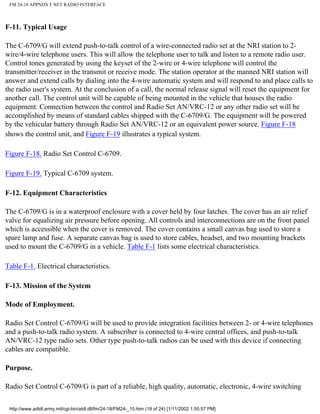 FM 24-18 APPNDX F NET RADIO INTERFACE
F-11. Typical Usage
The C-6709/G will extend push-to-talk control of a wire-connected radio set at the NRI station to 2-
wire/4-wire telephone users. This will allow the telephone user to talk and listen to a remote radio user.
Control tones generated by using the keyset of the 2-wire or 4-wire telephone will control the
transmitter/receiver in the transmit or receive mode. The station operator at the manned NRI station will
answer and extend calls by dialing into the 4-wire automatic system and will respond to and place calls to
the radio user's system. At the conclusion of a call, the normal release signal will reset the equipment for
another call. The control unit will be capable of being mounted in the vehicle that houses the radio
equipment. Connection between the control and Radio Set AN/VRC-12 or any other radio set will be
accomplished by means of standard cables shipped with the C-6709/G. The equipment will be powered
by the vehicular battery through Radio Set AN/VRC-12 or an equivalent power source. Figure F-18
shows the control unit, and Figure F-19 illustrates a typical system.
Figure F-18. Radio Set Control C-6709.
Figure F-19. Typical C-6709 system.
F-12. Equipment Characteristics
The C-6709/G is in a waterproof enclosure with a cover held by four latches. The cover has an air relief
valve for equalizing air pressure before opening. All controls and interconnections are on the front panel
which is accessible when the cover is removed. The cover contains a small canvas bag used to store a
spare lamp and fuse. A separate canvas bag is used to store cables, headset, and two mounting brackets
used to mount the C-6709/G in a vehicle. Table F-1 lists some electrical characteristics.
Table F-1. Electrical characteristics.
F-13. Mission of the System
Mode of Employment.
Radio Set Control C-6709/G will be used to provide integration facilities between 2- or 4-wire telephones
and a push-to-talk radio system. A subscriber is connected to 4-wire central offices, and push-to-talk
AN/VRC-12 type radio sets. Other type push-to-talk radios can be used with this device if connecting
cables are compatible.
Purpose.
Radio Set Control C-6709/G is part of a reliable, high quality, automatic, electronic, 4-wire switching
http://www.adtdl.army.mil/cgi-bin/atdl.dll/fm/24-18/FM24-_15.htm (18 of 24) [1/11/2002 1:55:57 PM]
 