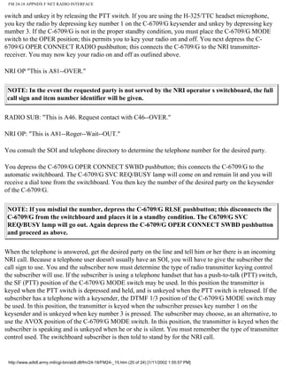 FM 24-18 APPNDX F NET RADIO INTERFACE
switch and unkey it by releasing the PTT switch. If you are using the H-325/TTC headset microphone,
you key the radio by depressing key number 1 on the C-6709/G keysender and unkey by depressing key
number 3. If the C-6709/G is not in the proper standby condition, you must place the C-6709/G MODE
switch to the OPER position; this permits you to key your radio on and off. You next depress the C-
6709/G OPER CONNECT RADIO pushbutton; this connects the C-6709/G to the NRI transmitter-
receiver. You may now key your radio on and off as outlined above.
NRI OP "This is A81--OVER."
NOTE: In the event the requested party is not served by the NRI operator s switchboard, the full
call sign and item number identifier will be given.
RADIO SUB: "This is A46. Request contact with C46--OVER."
NRI OP: "This is A81--Roger--Wait--OUT."
You consult the SOI and telephone directory to determine the telephone number for the desired party.
You depress the C-6709/G OPER CONNECT SWBD pushbutton; this connects the C-6709/G to the
automatic switchboard. The C-6709/G SVC REQ/BUSY lamp will come on and remain lit and you will
receive a dial tone from the switchboard. You then key the number of the desired party on the keysender
of the C-6709/G.
NOTE: If you misdial the number, depress the C-6709/G RLSE pushbutton; this disconnects the
C-6709/G from the switchboard and places it in a standby condition. The C6709/G SVC
REQ/BUSY lamp will go out. Again depress the C-6709/G OPER CONNECT SWBD pushbutton
and proceed as above.
When the telephone is answered, get the desired party on the line and tell him or her there is an incoming
NRI call. Because a telephone user doesn't usually have an SOI, you will have to give the subscriber the
call sign to use. You and the subscriber now must determine the type of radio transmitter keying control
the subscriber will use. If the subscriber is using a telephone handset that has a push-to-talk (PTT) switch,
the SF (PTT) position of the C-6709/G MODE switch may be used. In this position the transmitter is
keyed when the PTT switch is depressed and held, and is unkeyed when the PTT switch is released. If the
subscriber has a telephone with a keysender, the DTMF 1/3 position of the C-6709/G MODE switch may
be used. In this position, the transmitter is keyed when the subscriber presses key number 1 on the
keysender and is unkeyed when key number 3 is pressed. The subscriber may choose, as an alternative, to
use the AVOX position of the C-6709/G MODE switch. In this position, the transmitter is keyed when the
subscriber is speaking and is unkeyed when he or she is silent. You must remember the type of transmitter
control used. The switchboard subscriber is then told to stand by for the NRI call.
http://www.adtdl.army.mil/cgi-bin/atdl.dll/fm/24-18/FM24-_15.htm (20 of 24) [1/11/2002 1:55:57 PM]
 
