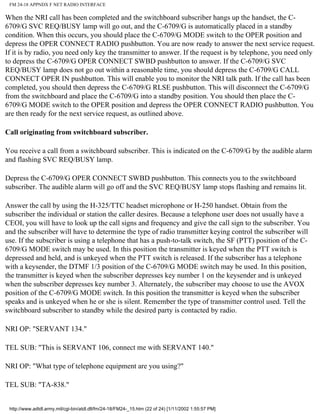 FM 24-18 APPNDX F NET RADIO INTERFACE
When the NRI call has been completed and the switchboard subscriber hangs up the handset, the C-
6709/G SVC REQ/BUSY lamp will go out, and the C-6709/G is automatically placed in a standby
condition. When this occurs, you should place the C-6709/G MODE switch to the OPER position and
depress the OPER CONNECT RADIO pushbutton. You are now ready to answer the next service request.
If it is by radio, you need only key the transmitter to answer. If the request is by telephone, you need only
to depress the C-6709/G OPER CONNECT SWBD pushbutton to answer. If the C-6709/G SVC
REQ/BUSY lamp does not go out within a reasonable time, you should depress the C-6709/G CALL
CONNECT OPER IN pushbutton. This will enable you to monitor the NRI talk path. If the call has been
completed, you should then depress the C-6709/G RLSE pushbutton. This will disconnect the C-6709/G
from the switchboard and place the C-6709/G into a standby position. You should then place the C-
6709/G MODE switch to the OPER position and depress the OPER CONNECT RADIO pushbutton. You
are then ready for the next service request, as outlined above.
Call originating from switchboard subscriber.
You receive a call from a switchboard subscriber. This is indicated on the C-6709/G by the audible alarm
and flashing SVC REQ/BUSY lamp.
Depress the C-6709/G OPER CONNECT SWBD pushbutton. This connects you to the switchboard
subscriber. The audible alarm will go off and the SVC REQ/BUSY lamp stops flashing and remains lit.
Answer the call by using the H-325/TTC headset microphone or H-250 handset. Obtain from the
subscriber the individual or station the caller desires. Because a telephone user does not usually have a
CEOI, you will have to look up the call signs and frequency and give the call sign to the subscriber. You
and the subscriber will have to determine the type of radio transmitter keying control the subscriber will
use. If the subscriber is using a telephone that has a push-to-talk switch, the SF (PTT) position of the C-
6709/G MODE switch may be used. In this position the transmitter is keyed when the PTT switch is
depressed and held, and is unkeyed when the PTT switch is released. If the subscriber has a telephone
with a keysender, the DTMF 1/3 position of the C-6709/G MODE switch may be used. In this position,
the transmitter is keyed when the subscriber depresses key number 1 on the keysender and is unkeyed
when the subscriber depresses key number 3. Alternately, the subscriber may choose to use the AVOX
position of the C-6709/G MODE switch. In this position the transmitter is keyed when the subscriber
speaks and is unkeyed when he or she is silent. Remember the type of transmitter control used. Tell the
switchboard subscriber to standby while the desired party is contacted by radio.
NRI OP: "SERVANT 134."
TEL SUB: "This is SERVANT 106, connect me with SERVANT 140."
NRI OP: "What type of telephone equipment are you using?"
TEL SUB: "TA-838."
http://www.adtdl.army.mil/cgi-bin/atdl.dll/fm/24-18/FM24-_15.htm (22 of 24) [1/11/2002 1:55:57 PM]
 