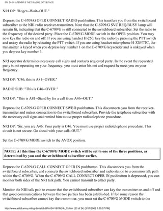 FM 24-18 APPNDX F NET RADIO INTERFACE
NRI OP: "Roger--Wait--OUT."
Depress the C-6709/G OPER CONNECT RADIO pushbutton. This transfers you from the switchboard
subscriber to the NRI radio receiver-transmitter. Note that the C-6709/G SVC REQ/BUSY lamp will
remain lit, indicating that the C-6709/G is still connected to the switchboard subscriber. Set the radio to
the frequency of the desired party. Place the C-6709/G MODE switch in the OPER position. You may
now key the radio on and off. If you are using handset H-250, key the radio by pressing the PTT switch
and unkey the radio by releasing the PTT switch. If you are using headset microphone H-325/TTC, the
transmitter is keyed when you depress key number 1 on the C-6709/G keysender and is unkeyed when
you depress key number 3.
NRI operator determines necessary call signs and contacts requested party. In the event the requested
party is not operating on your frequency, you must enter his net and request he meet you on your
frequency.
NRI OP: "C46, this is A81--OVER."
RADIO SUB: "This is C46--OVER."
NRI OP: "This is A81--Stand by for a call from A46--OUT."
Depress the C-6709/G OPER CONNECT SWBD pushbutton. This disconnects you from the receiver-
transmitter and makes connection to the switchboard subscriber. Provide the telephone subscriber with
the necessary call signs and remind him to use proper radiotelephone procedure.
NRI OP: "Sir, you are A46. Your party is C46. You must use proper radiotelephone procedure. This
circuit is not secure. Go ahead with your call--OUT."
Set the C-6709/G MODE switch to the AVOX position.
NOTE: At this time the C-6709/G MODE switch will be set to one of the three positions, as
determined by you and the switchboard subscriber earlier.
Depress the C-6709/G CALL CONNECT OPER IN pushbutton. This disconnects you from the
switchboard subscriber, and connects the switchboard subscriber and radio station to a common talk path
within the C-6709/G. When the C-6709/G CALL CONNECT OPER IN pushbutton is depressed, you can
monitor both sides of the NRI talk path. You cannot transmit to either party.
Monitor the NRI talk path to ensure that the switchboard subscriber can key the transmitter on and off and
that good communications between the two parties has been established. If for some reason the
switchboard subscriber cannot key the transmitter, you must set the C-6709/G MODE switch to the
http://www.adtdl.army.mil/cgi-bin/atdl.dll/fm/24-18/FM24-_15.htm (23 of 24) [1/11/2002 1:55:57 PM]
 