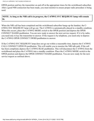 FM 24-18 APPNDX F NET RADIO INTERFACE
OPER position and key the transmitter on and off at the appropriate times for the switchboard subscriber.
After a good NRI connection has been made, you must monitor to ensure proper radio procedure is being
used.
NOTE: As long as the NRI call is in progress, the C-6709/G SVC REQ/BUSY lamp will remain
lit.
When the NRI call has been completed and the switchboard subscriber hangs up the handset, the C-
6709/G SVC REQ/BUSY lamp will go out. The C-6709/G is automatically placed in a standby condition.
When this occurs, place the C-6709/G MODE switch to the OPER position and depress the OPER
CONNECT RADIO pushbutton. You are now ready to answer the next service request. If it is by radio,
you need only to key the transmitter to answer. If the request is by telephone, you need only to depress
the C-6709/G OPER CONNECT SWBD pushbutton to answer.
If the C-6709/G SVC REQ/BUSY lamp does not go out within a reasonable time, depress the C-6709/G
CALL CONNECT OPER IN pushbutton. This will enable you to monitor the NRI talk path. If the call
has been completed, depress the C-6709/G RLSE pushbutton. This will disconnect the C-6709/G from the
switchboard and place the C-6709/G into a standby condition. Place the C-6709/G MODE switch to the
OPER position and depress the OPER CONNECT RADIO pushbutton. You are now ready for the next
service request as outlined above.
http://www.adtdl.army.mil/cgi-bin/atdl.dll/fm/24-18/FM24-_15.htm (24 of 24) [1/11/2002 1:55:57 PM]
 
