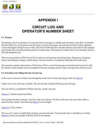 FM 24-18 APPENDIX I
RDL
Homepage
Table of
Contents
Document
Information
APPENDIX I
CIRCUIT LOG AND
OPERATOR'S NUMBER SHEET
I-1. Purpose
The primary job of an operator is to send and receive messages as rapidly and accurately as possible. To perform
that job effectively, the operator must also keep a record of messages sent and received and of other important
events that happen during his tour of duty. DA Form 4158 (Operator's Number Sheet) is provided for this purpose
and includes the circuit log and the operator's number sheet. The operator's number sheet is not normally used for
FM radiotelephone nets.
The circuit log portion of DA Form 4158 is used to record opening and closing times, frequencies, frequency
checks and frequency changes, traffic delays, and any incidents or conditions affecting circuit efficiency.
The operator's number sheet portion of DA Form 4158 is a record of messages transmitted and received. It tells
the operator which number must be assigned to the next message and how many messages have been received.
I-2. Procedures for Filling Out the Circuit Log
In the station-channel-net block, line through the word channel when operating a radio net (fig I-1).
Under station your call sign is printed. The net call sign is printed following your call sign.
The date block is completed by filling in the day, month, and year.
Figure I-1. Station-channel-net block.
The log sheet has three columns. The first is the time column. The hour of the day with zone letter suffix is
entered in this column. The following (fig I-2) is an example.
Figure I-2. Time column.
The operator's sign is completed by printing your personal sign. Your personal sign is normally your initials.
Figure I-3 shows an example with Kilo Watt as the operator.
http://www.adtdl.army.mil/cgi-bin/atdl.dll/fm/24-18/FM24-_18.htm (1 of 4) [1/11/2002 1:56:02 PM]
 