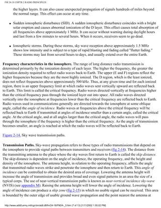 FM 24-18 CHPTR 2 RADIO PRINCIPLES
the higher layers. It can also cause unexpected propagation of signals hundreds of miles beyond
the normal range. This effect can occur at any time.
q Sudden ionospheric disturbance (SID). A sudden ionospheric disturbance coincides with a bright
solar eruption and causes abnormal ionization of the D layer. This effect causes total absorption of
all frequencies above approximately 1 MHz. It can occur without warning during daylight hours
and last from a few minutes to several hours. When it occurs, receivers seem to go dead.
q Ionospheric storms. During these storms, sky wave reception above approximately 1.5 MHz
shows low intensity and is subject to a type of rapid blasting and fading called "flutter fading."
These storms may last from several hours to days, and usually extend over the entire Earth.
Frequency characteristics in the ionosphere. The range of long distance radio transmission is
determined primarily by the ionization density of each layer. The higher the frequency, the greater the
ionization density required to reflect radio waves back to Earth. The upper (E and F) regions reflect the
higher frequencies because they are the most highly ionized. The D region, which is the least ionized,
does not reflect frequencies above approximately 500 kHz. Thus, at any given time and for each ionized
region, there is an upper frequency limit at which radio waves sent vertically upward are reflected back
to Earth. This limit is called the critical frequency. Radio waves directed vertically at frequencies higher
than the critical frequency pass through the ionized layer out into space. All radio waves directed
vertically into the ionosphere at frequencies lower than the critical frequency are reflected back to Earth.
Radio waves used in communications generally are directed towards the ionosphere at some oblique
angle, called the angle of incidence. Radio waves at frequencies above the critical frequency will be
reflected back to Earth if transmitted at angles of incidence smaller than a certain angle, called the critical
angle. At the critical angle, and at all angles larger than the critical angle, the radio waves will pass
through the ionosphere if the frequency is higher than the critical frequency. As the angle of transmission
becomes smaller, an angle is reached at which the radio waves will be reflected back to Earth.
Figure 2-14. Sky wave transmission paths.
Transmission Paths. Sky-wave propagation refers to those types of radio transmissions that depend on
the ionosphere to provide signal paths between transmitters and receivers (fig 2-14). The distance from
the transmitting antenna to the place where the sky waves first return to Earth is called the skip distance.
The skip distance is dependent on the angle of incidence, the operating frequency, and the height and
density of the ionosphere. The antenna height, in relation to the operating frequency, affects the angle
that transmitted radio waves strike and penetrate the ionosphere and then return to Earth. This angle of
incidence can be controlled to obtain the desired area of coverage. Lowering the antenna height will
increase the angle of transmission and provides broad and even signal patterns in an area the size of a
typical corps. The use of near-vertical transmission paths is known as near-vertical incidence sky-wave
(NVIS) (see appendix M). Raising the antenna height will lower the angle of incidence. Lowering the
angle of incidence can produce a skip zone (fig 2-15) in which no usable signal can be received. This area
is bounded by the outer edge of usable ground wave propagation and the point nearest the antenna at
http://www.adtdl.army.mil/cgi-bin/atdl.dll/fm/24-18/FM24-_3.htm (7 of 13) [1/11/2002 1:55:02 PM]
 