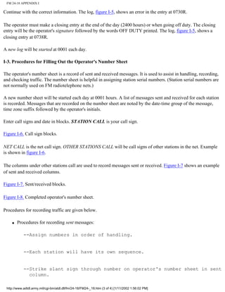 FM 24-18 APPENDIX I
Continue with the correct information. The log, figure I-5, shows an error in the entry at 0730R.
The operator must make a closing entry at the end of the day (2400 hours) or when going off duty. The closing
entry will be the operator's signature followed by the words OFF DUTY printed. The log, figure I-5, shows a
closing entry at 0738R.
A new log will be started at 0001 each day.
I-3. Procedures for Filling Out the Operator's Number Sheet
The operator's number sheet is a record of sent and received messages. It is used to assist in handling, recording,
and checking traffic. The number sheet is helpful in assigning station serial numbers. (Station serial numbers are
not normally used on FM radiotelephone nets.)
A new number sheet will be started each day at 0001 hours. A list of messages sent and received for each station
is recorded. Messages that are recorded on the number sheet are noted by the date-time group of the message,
time zone suffix followed by the operator's initials.
Enter call signs and date in blocks. STATION CALL is your call sign.
Figure I-6. Call sign blocks.
NET CALL is the net call sign. OTHER STATIONS CALL will be call signs of other stations in the net. Example
is shown in figure I-6.
The columns under other stations call are used to record messages sent or received. Figure I-7 shows an example
of sent and received columns.
Figure I-7. Sent/received blocks.
Figure I-8. Completed operator's number sheet.
Procedures for recording traffic are given below.
q Procedures for recording sent messages:
--Assign numbers in order of handling.
--Each station will have its own sequence.
--Strike slant sign through number on operator's number sheet in sent
column.
http://www.adtdl.army.mil/cgi-bin/atdl.dll/fm/24-18/FM24-_18.htm (3 of 4) [1/11/2002 1:56:02 PM]
 