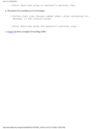 FM 24-18 APPENDIX I
--Enter date-time group on operator's personal sign.
q Procedures for recording received messages.
--Strike slant sign through number sheet, after receipting for
message, in the receive column.
--Enter date-time group and operator's personal sign.
q Figure I-8 shows example of recording traffic.
http://www.adtdl.army.mil/cgi-bin/atdl.dll/fm/24-18/FM24-_18.htm (4 of 4) [1/11/2002 1:56:02 PM]
 