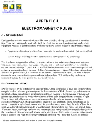 FM 24-18 APPNDX J
RDL
Homepage
Table of
Contents
Document
Information
APPENDIX J
ELECTROMAGNETIC PULSE
J-1. Detrimental Effects
During nuclear warfare, communications will be more critical to military operations than at any other
time. Thus, every commander must understand the effects that nuclear detonations have on electronic
equipment. Analysis of communications problems yields two distinct categories of detrimental effects:
q Degradation of the signal resulting from changes in the medium characteristics (a transient effect).
q System damage caused by radiation or from intense fields generated by gamma rays.
The first should be approached with an eye toward various or alternative post-effect countermeasures.
The second must be minimized through prior planning and precautionary procedures. This appendix
discusses the electromagnetic pulse (EMP), its effect on communications and electronics equipment, and
protective measures to enhance the survivability of communications systems. Although an explanation of
EMP can be quite technical, it is discussed in this appendix in nontechnical terms. The focus is on what
commanders and communications personnel need to know about EMP and how they can best use
measures to reduce the consequences that may result from it.
J-2. Characteristics of EMP
EMP is produced by the radiation from a nuclear burst. Of the gamma rays, X-rays, and neutrons which
comprise nuclear radiations, gamma rays are the dominant cause of EMP. Gamma rays radiate outward
from the burst and strip electrons from the atoms in the air. Because of the high energy of the original
gamma rays, the electrons are projected away from the burst point at approximately the speed of light.
Thus, a virtual wall of fast-moving electrons is generated as the radiation sweeps outward in an
expanding spherical wave. This process creates a region of high charge and strong currents (called the
source or deposition region) which may extend for several thousand meters from the point of burst for a
small-yield, low-altitude detonation, to several thousand kilometers for a high-yield, high-altitude burst.
Within this region, the charge separation and currents produce strong electric and magnetic fields; and, if
the current density is unproportional, a broad bandwidth, high amplitude radio frequency electromagnetic
pulse is radiated. The outer atmospheric burst (height of burst (HOB) more than 50 km) and the near-
http://www.adtdl.army.mil/cgi-bin/atdl.dll/fm/24-18/FM24-_19.htm (1 of 4) [1/11/2002 1:56:04 PM]
 