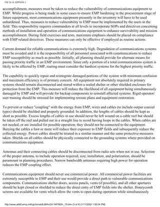 FM 24-18 APPNDX J
accomplishment, measures must be taken to reduce the vulnerability of communications equipment to
EMP. While progress is being made in some cases to ensure EMP hardening in the procurement stage of
future equipment, most communications equipment presently in the inventory will have to be used
unhardened. Thus, measures to reduce vulnerability to EMP must be implemented by the users in the
field. This responsibility requires commanders at all levels to incorporate SOPs and directives concerning
methods of installation and operation of communications equipment to enhance survivability and mission
accomplishment. During field exercises and tests, maximum emphasis should be placed on compliance
with EMP related directives. These measures can only be effective if employed as routine actions.
Current demand for reliable communications is extremely high. Degradation of communications systems
must be avoided and it is the responsibility of all personnel associated with communications to reduce
EMP susceptibility as much as possible. Initially, all planning should provide for alternate means for
passing priority traffic in an EMP environment. Since only a portion of a total communications system is
likely to be affected by EMP, routing must consider the hardiest systems for the highest priority traffic.
The capability to quickly repair and reintegrate damaged portions of the system with minimum confusion
and maximum efficiency is of primary concern. All equipment not absolutely required in primary
systems should remain disconnected and stored within a sealed shelter or other shielded enclosure for
protection from the EMP. This measure will reduce the likelihood of all equipment being simultaneously
damaged by EMP and will provide for backup components to reinstall affected systems. Rigid operator/
user training should be stressed for implementing reroute plans and equipment restoration.
To prevent or reduce "coupling" with the energy from EMP, wires and cables (to include output coaxial
types) should be shielded and properly grounded. In addition, the lengths of cables should be kept as
short as possible. Excess lengths of cables in use should never be left wound on a cable reel but should
be taken off the reel and pulled out in a straight line to avoid having loops in the cables. When cables are
not needed, or are installed for possible operation, they should not be connected to the equipment.
Burying the cables a foot or more will reduce their exposure to EMP fields and subsequently reduce the
collected energy. Power cables should be treated in a similar manner and the same protective measures
taken. Shields on all cables should be physically connected to the grounding systems where provided on
communications equipment.
Antennas and their connecting cables should be disconnected from radio sets when not in use. Selection
of the proper antenna, to include operation required, size, installation, and polarization, should be
paramount in planning procedures. Narrow bandwidth antennas requiring high power for operation
reduces the EMP coupling effect.
Communications equipment should never use commercial power. All commercial power facilities are
extremely susceptible to EMP and their use would provide a direct path to vulnerable communications
components. Communications shelter doors, access panels, vents (if possible), and all other apertures
should be kept closed or shielded to reduce the direct entry of EMP fields into the shelter. Honeycomb
screens are available for vents which allow the vents to open during operation while simultaneously
http://www.adtdl.army.mil/cgi-bin/atdl.dll/fm/24-18/FM24-_19.htm (3 of 4) [1/11/2002 1:56:04 PM]
 