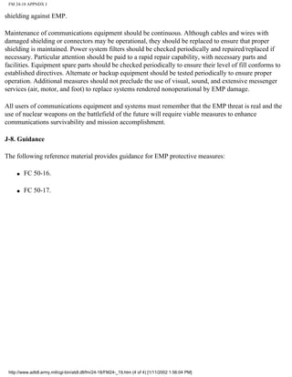 FM 24-18 APPNDX J
shielding against EMP.
Maintenance of communications equipment should be continuous. Although cables and wires with
damaged shielding or connectors may be operational, they should be replaced to ensure that proper
shielding is maintained. Power system filters should be checked periodically and repaired/replaced if
necessary. Particular attention should be paid to a rapid repair capability, with necessary parts and
facilities. Equipment spare parts should be checked periodically to ensure their level of fill conforms to
established directives. Alternate or backup equipment should be tested periodically to ensure proper
operation. Additional measures should not preclude the use of visual, sound, and extensive messenger
services (air, motor, and foot) to replace systems rendered nonoperational by EMP damage.
All users of communications equipment and systems must remember that the EMP threat is real and the
use of nuclear weapons on the battlefield of the future will require viable measures to enhance
communications survivability and mission accomplishment.
J-8. Guidance
The following reference material provides guidance for EMP protective measures:
q FC 50-16.
q FC 50-17.
http://www.adtdl.army.mil/cgi-bin/atdl.dll/fm/24-18/FM24-_19.htm (4 of 4) [1/11/2002 1:56:04 PM]
 