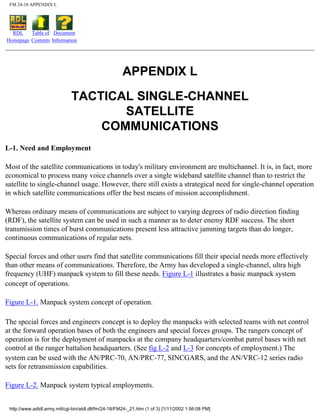 FM 24-18 APPENDIX L
RDL
Homepage
Table of
Contents
Document
Information
APPENDIX L
TACTICAL SINGLE-CHANNEL
SATELLITE
COMMUNICATIONS
L-1. Need and Employment
Most of the satellite communications in today's military environment are multichannel. It is, in fact, more
economical to process many voice channels over a single wideband satellite channel than to restrict the
satellite to single-channel usage. However, there still exists a strategical need for single-channel operation
in which satellite communications offer the best means of mission accomplishment.
Whereas ordinary means of communications are subject to varying degrees of radio direction finding
(RDF), the satellite system can be used in such a manner as to deter enemy RDF success. The short
transmission times of burst communications present less attractive jamming targets than do longer,
continuous communications of regular nets.
Special forces and other users find that satellite communications fill their special needs more effectively
than other means of communications. Therefore, the Army has developed a single-channel, ultra high
frequency (UHF) manpack system to fill these needs. Figure L-1 illustrates a basic manpack system
concept of operations.
Figure L-1. Manpack system concept of operation.
The special forces and engineers concept is to deploy the manpacks with selected teams with net control
at the forward operation bases of both the engineers and special forces groups. The rangers concept of
operation is for the deployment of manpacks at the company headquarters/combat patrol bases with net
control at the ranger battalion headquarters. (See fig L-2 and L-3 for concepts of employment.) The
system can be used with the AN/PRC-70, AN/PRC-77, SINCGARS, and the AN/VRC-12 series radio
sets for retransmission capabilities.
Figure L-2. Manpack system typical employments.
http://www.adtdl.army.mil/cgi-bin/atdl.dll/fm/24-18/FM24-_21.htm (1 of 3) [1/11/2002 1:56:08 PM]
 