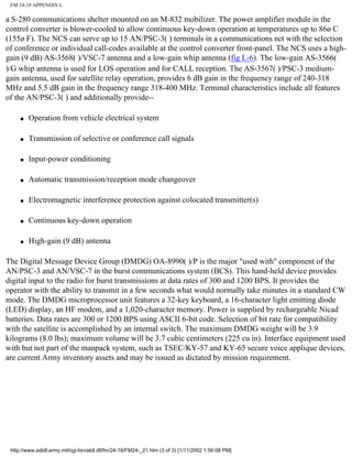 FM 24-18 APPENDIX L
a S-280 communications shelter mounted on an M-832 mobilizer. The power amplifier module in the
control converter is blower-cooled to allow continuous key-down operation at temperatures up to 86ø C
(155ø F). The NCS can serve up to 15 AN/PSC-3( ) terminals in a communications net with the selection
of conference or individual call-codes available at the control converter front-panel. The NCS uses a high-
gain (9 dB) AS-3568( )/VSC-7 antenna and a low-gain whip antenna (fig L-6). The low-gain AS-3566(
)/G whip antenna is used for LOS operation and for CALL reception. The AS-3567( )/PSC-3 medium-
gain antenna, used for satellite relay operation, provides 6 dB gain in the frequency range of 240-318
MHz and 5.5 dB gain in the frequency range 318-400 MHz. Terminal characteristics include all features
of the AN/PSC-3( ) and additionally provide--
q Operation from vehicle electrical system
q Transmission of selective or conference call signals
q Input-power conditioning
q Automatic transmission/reception mode changeover
q Electromagnetic interference protection against colocated transmitter(s)
q Continuous key-down operation
q High-gain (9 dB) antenna
The Digital Message Device Group (DMDG) OA-8990( )/P is the major "used with" component of the
AN/PSC-3 and AN/VSC-7 in the burst communications system (BCS). This hand-held device provides
digital input to the radio for burst transmissions at data rates of 300 and 1200 BPS. It provides the
operator with the ability to transmit in a few seconds what would normally take minutes in a standard CW
mode. The DMDG microprocessor unit features a 32-key keyboard, a 16-character light emitting diode
(LED) display, an HF modem, and a 1,020-character memory. Power is supplied by rechargeable Nicad
batteries. Data rates are 300 or 1200 BPS using ASCII 6-bit code. Selection of bit rate for compatibility
with the satellite is accomplished by an internal switch. The maximum DMDG weight will be 3.9
kilograms (8.0 lbs); maximum volume will be 3.7 cubic centimeters (225 cu in). Interface equipment used
with but not part of the manpack system, such as TSEC/KY-57 and KY-65 secure voice applique devices,
are current Army inventory assets and may be issued as dictated by mission requirement.
http://www.adtdl.army.mil/cgi-bin/atdl.dll/fm/24-18/FM24-_21.htm (3 of 3) [1/11/2002 1:56:08 PM]
 