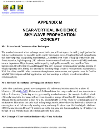 FM 24-18 APPNDX M NEAR-VERTICAL SKY-WAVE CONCEPT
RDL
Homepage
Table of
Contents
Document
Information
APPENDIX M
NEAR-VERTICAL INCIDENCE
SKY-WAVE PROPAGATION
CONCEPT
M-1. Evaluation of Communications Techniques
The standard communications techniques used in the past will not support the widely deployed and the
fast-moving formations we intend to use to counter the modern threat. Coupling this with the problems
that can be expected in deploying multichannel LOS systems with relays to keep up with present and
future operation, high frequency (HF) radio and the near-vertical incidence sky-wave (NVIS) mode take
on new importance. High frequency radio is quickly deployable, securable, and capable of data
transmission. It will be the first, and frequently the only, means of communicating with fast-moving or
widely separated units. It may also provide the first long-range system to recover from a nuclear attack.
With this reliance on HF radio, communications planners, commanders, and operators must be familiar
with NVIS techniques and their applications and shortcomings in order to provide more reliable
communications.
M-2. Problems Encountered in Propagation of Radio Waves
Under ideal conditions, ground wave component of a radio wave becomes unusable at about 80
kilometers (50 mi) (fig 2-12). Under actual field conditions, this range can be much less, sometimes as
little as 3 kilometers (2 mi). Sky waves, generated by standard antennas (for example, doublets) which
efficiently launch the sky wave, will not return to earth at a range of less than 161 kilometers (100 mi).
This can leave a skip zone of at least 80 to 113 kilometers (50 to 70 mi) where HF communications will
not function. This means that units such as long-range patrols, armored cavalry deployed as advance or
covering forces, air defense early warning teams, and many division-corps, division-brigade, division-
DISCOM and division-DIVARTY stations are in the skip zone and thus unreachable by HF radio even
though HF is a primary means of communication to these units.
M-3. Concept of Near-Vertical Incidence Sky-Wave Radiation
http://www.adtdl.army.mil/cgi-bin/atdl.dll/fm/24-18/FM24-_22.htm (1 of 6) [1/11/2002 1:56:11 PM]
 