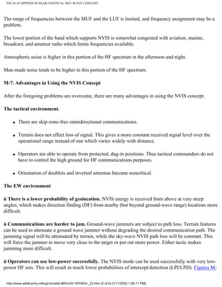 FM 24-18 APPNDX M NEAR-VERTICAL SKY-WAVE CONCEPT
The range of frequencies between the MUF and the LUF is limited, and frequency assignment may be a
problem.
The lower portion of the band which supports NVIS is somewhat congested with aviation, marine,
broadcast, and amateur radio which limits frequencies available.
Atmospheric noise is higher in this portion of the HF spectrum in the afternoon and night.
Man-made noise tends to be higher in this portion of the HF spectrum.
M-7. Advantages in Using the NVIS Concept
After the foregoing problems are overcome, there are many advantages in using the NVIS concept.
The tactical environment.
q There are skip-zone-free omnidirectional communications.
q Terrain does not effect loss of signal. This gives a more constant received signal level over the
operational range instead of one which varies widely with distance.
q Operators are able to operate from protected, dug-in positions. Thus tactical commanders do not
have to control the high ground for HF communications purposes.
q Orientation of doublets and inverted antennas become noncritical.
The EW environment
ù There is a lower probability of geolocation. NVIS energy is received from above at very steep
angles, which makes direction finding (DF) from nearby (but beyond ground-wave range) locations more
difficult.
ù Communications are harder to jam. Ground-wave jammers are subject to path loss. Terrain features
can be used to attenuate a ground wave jammer without degrading the desired communication path. The
jamming signal will be attenuated by terrain, while the sky-wave NVIS path loss will be constant. This
will force the jammer to move very close to the target or put out more power. Either tactic makes
jamming more difficult.
ù Operators can use low-power successfully. The NVIS mode can be used successfully with very low-
power HF sets. This will result in much lower probabilities of intercept/detection (LPI/LPD). Figures M-
http://www.adtdl.army.mil/cgi-bin/atdl.dll/fm/24-18/FM24-_22.htm (5 of 6) [1/11/2002 1:56:11 PM]
 