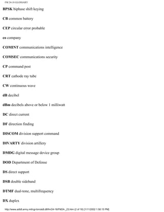 FM 24-18 GLOSSARY
BPSK biphase shift keying
CB common battery
CEP circular error probable
co company
COMINT communications intelligence
COMSEC communications security
CP command post
CRT cathode ray tube
CW continuous wave
dB decibel
dBm decibels above or below 1 milliwatt
DC direct current
DF direction finding
DISCOM division support command
DIVARTY division artillery
DMDG digital message device group
DOD Department of Defense
DS direct support
DSB double sideband
DTMF dual-tone, multifrequency
DX duplex
http://www.adtdl.army.mil/cgi-bin/atdl.dll/fm/24-18/FM24-_23.htm (2 of 18) [1/11/2002 1:56:15 PM]
 