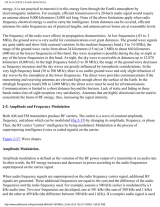 FM 24-18 CHPTR 2 RADIO PRINCIPLES
energy, it is not practical to transmit it in this energy form through the Earth's atmosphere by
electromagnetic radiation. For example, efficient transmission of a 20-hertz audio signal would require
an antenna almost 8,000 kilometers (5,000 mi) long. None of the above limitations apply when radio
frequency electrical energy is used to carry the intelligence. Great distances can be covered, efficient
antennas for radio frequencies are of practical lengths, and antenna power losses are at reasonable levels.
The frequency of the radio wave affects its propagation characteristics. At low frequencies (.03 to .3
MHz), the ground wave is very useful for communications over great distances. The ground wave signals
are quite stable and show little seasonal variation. In the medium frequency band (.3 to 3.0 MHz), the
range of the ground wave varies from about 24 kilometers (15 mi) at 3 MHz to about 640 kilometers
(400 mi) at the lowest frequencies of this band. Sky wave reception is possible during the day or night at
any of the lower frequencies in this band. At night, the sky wave is receivable at distances up to 12,870
kilometers (8,000 mi). In the high frequency band (3 to 30 MHz), the range of the ground wave decreases
as frequency increases and the sky waves are greatly influenced by ionospheric considerations. In the
very high frequency band (30 to 300 MHz), there is no usable ground wave and only slight refraction of
sky waves by the ionosphere at the lower frequencies. The direct wave provides communications if the
transmitting and receiving antennas are elevated high enough above the surface of the Earth. In the
ultrahigh frequency band (300 to 3,000 MHz), the direct wave must be used for all transmissions.
Communications is limited to a short distance beyond the horizon. Lack of static and fading in these
bands makes line-of-sight reception very satisfactory. Antennas that are highly directional can be used to
concentrate the beam of RF energy, thus, increasing the signal intensity.
2-5. Amplitude and Frequency Modulation
Both AM and FM transmitters produce RF carriers. The carrier is a wave of constant amplitude,
frequency, and phase which can be modulated (fig 2-17) by changing its amplitude, frequency, or phase.
Thus, the RF carrier "carries" intelligence by being modulated. Modulation is the process of
superimposing intelligence (voice or coded signals) on the carrier.
Figure 2-17. Wave shapes.
Amplitude Modulation.
Amplitude modulation is defined as the variation of the RF power output of a transmitter at an audio rate.
In other words, the RF energy increases and decreases in power according to the audio frequencies
superimposed on the carrier signal.
When audio frequency signals are superimposed on the radio frequency carrier signal, additional RF
signals are generated. These additional frequencies are equal to the sum and the difference of the audio
frequencies and the radio frequency used. For example, assume a 500 kHz carrier is modulated by a 1
kHz audio tone. Two new frequencies are developed, one at 501 kHz (the sum of 500 kHz and 1 kHz)
and the other at 499 kHz (the difference between 500 kHz and 1 kHz). If a complex audio signal is used
http://www.adtdl.army.mil/cgi-bin/atdl.dll/fm/24-18/FM24-_3.htm (9 of 13) [1/11/2002 1:55:02 PM]
 