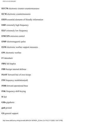 FM 24-18 GLOSSARY
ECCM electronic counter-countermeasures
ECM electronic countermeasures
EEFI essential elements of friendly information
EHF extremely high frequency
ELF extremely low frequency
EMCON emission control
EMP electromagnetic pulse
ESM electronic warfare support measures
EW electronic warfare
F Fahrenheit
FDX full duplex
FID foreign internal defense
FLOT forward line of own troops
FM frequency modulation(ed)
FOB forward operational base
FSK frequency-shift keying
ft feet
GHz gigahertz
gnd ground
GS general support
http://www.adtdl.army.mil/cgi-bin/atdl.dll/fm/24-18/FM24-_23.htm (3 of 18) [1/11/2002 1:56:15 PM]
 