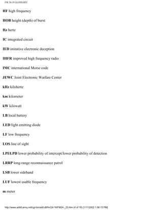 FM 24-18 GLOSSARY
HF high frequency
HOB height (depth) of burst
Hz hertz
IC integrated circuit
IED imitative electronic deception
IHFR improved high frequency radio
IMC international Morse code
JEWC Joint Electronic Warfare Center
kHz kilohertz
km kilometer
kW kilowatt
LB local battery
LED light emitting diode
LF low frequency
LOS line of sight
LPI/LPD lower probability of intercept/lower probability of detection
LRRP long-range reconnaissance patrol
LSB lower sideband
LUF lowest usable frequency
m meter
http://www.adtdl.army.mil/cgi-bin/atdl.dll/fm/24-18/FM24-_23.htm (4 of 18) [1/11/2002 1:56:15 PM]
 
