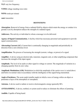 FM 24-18 GLOSSARY
VLF very low frequency
VSWR voltage standing-wave ratio
WPM words per minute
xmtr transmitter
DEFINITIONS
Absorption. Removal of energy from a radiated field by objects which retain the energy or conduct it to
ground. Loss by absorption reduces the strength of a radiated signal.
Addressee. The activity or individual to whom a message is to be delivered.
Agency of Signal Communication. A facility which has necessary personnel and equipment to provide
signal communication.
Alternating Current (AC). Current that is continually changing in magnitude and periodically in
direction from a zero reference level.
Amplification. The process of increasing the strength (current, voltage, or power) of a signal.
Amplifier. A device using an electron tube, transistor, magnetic unit, or other amplifying component that
increases the strength of the input signal.
Amplitude. The level of an audio or other signal in voltage or current. The magnitude of variation in a
changing quantity from its zero value.
Amplitude Modulation (AM). Modulation in which the amplitude of the carrier wave is varied above
and below its normal value in accordance with the intelligence of the signal being transmitted.
Angle of Incidence. The acute angle (smaller angle) at which a wave of energy strikes an object or
penetrates a layer of the atmosphere or ionosphere.
Antenna. A device used to radiate or receive electromagnetic energy (generally RF).
ANTIJAMMING. A device, method, or system used to reduce or eliminate the effects of jamming.
Audible. Capable of being heard.
http://www.adtdl.army.mil/cgi-bin/atdl.dll/fm/24-18/FM24-_23.htm (8 of 18) [1/11/2002 1:56:15 PM]
 