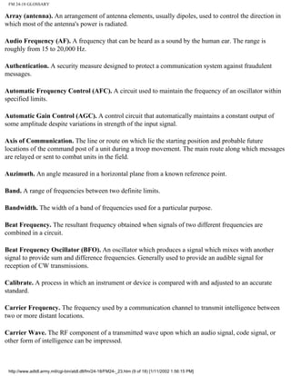 FM 24-18 GLOSSARY
Array (antenna). An arrangement of antenna elements, usually dipoles, used to control the direction in
which most of the antenna's power is radiated.
Audio Frequency (AF). A frequency that can be heard as a sound by the human ear. The range is
roughly from 15 to 20,000 Hz.
Authentication. A security measure designed to protect a communication system against fraudulent
messages.
Automatic Frequency Control (AFC). A circuit used to maintain the frequency of an oscillator within
specified limits.
Automatic Gain Control (AGC). A control circuit that automatically maintains a constant output of
some amplitude despite variations in strength of the input signal.
Axis of Communication. The line or route on which lie the starting position and probable future
locations of the command post of a unit during a troop movement. The main route along which messages
are relayed or sent to combat units in the field.
Auzimuth. An angle measured in a horizontal plane from a known reference point.
Band. A range of frequencies between two definite limits.
Bandwidth. The width of a band of frequencies used for a particular purpose.
Beat Frequency. The resultant frequency obtained when signals of two different frequencies are
combined in a circuit.
Beat Frequency Oscillator (BFO). An oscillator which produces a signal which mixes with another
signal to provide sum and difference frequencies. Generally used to provide an audible signal for
reception of CW transmissions.
Calibrate. A process in which an instrument or device is compared with and adjusted to an accurate
standard.
Carrier Frequency. The frequency used by a communication channel to transmit intelligence between
two or more distant locations.
Carrier Wave. The RF component of a transmitted wave upon which an audio signal, code signal, or
other form of intelligence can be impressed.
http://www.adtdl.army.mil/cgi-bin/atdl.dll/fm/24-18/FM24-_23.htm (9 of 18) [1/11/2002 1:56:15 PM]
 