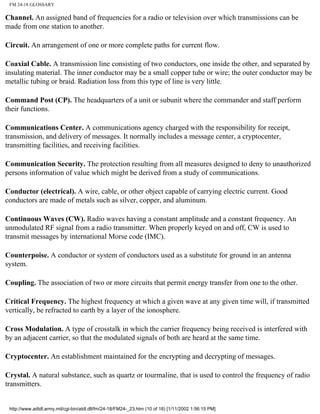 FM 24-18 GLOSSARY
Channel. An assigned band of frequencies for a radio or television over which transmissions can be
made from one station to another.
Circuit. An arrangement of one or more complete paths for current flow.
Coaxial Cable. A transmission line consisting of two conductors, one inside the other, and separated by
insulating material. The inner conductor may be a small copper tube or wire; the outer conductor may be
metallic tubing or braid. Radiation loss from this type of line is very little.
Command Post (CP). The headquarters of a unit or subunit where the commander and staff perform
their functions.
Communications Center. A communications agency charged with the responsibility for receipt,
transmission, and delivery of messages. It normally includes a message center, a cryptocenter,
transmitting facilities, and receiving facilities.
Communication Security. The protection resulting from all measures designed to deny to unauthorized
persons information of value which might be derived from a study of communications.
Conductor (electrical). A wire, cable, or other object capable of carrying electric current. Good
conductors are made of metals such as silver, copper, and aluminum.
Continuous Waves (CW). Radio waves having a constant amplitude and a constant frequency. An
unmodulated RF signal from a radio transmitter. When properly keyed on and off, CW is used to
transmit messages by international Morse code (IMC).
Counterpoise. A conductor or system of conductors used as a substitute for ground in an antenna
system.
Coupling. The association of two or more circuits that permit energy transfer from one to the other.
Critical Frequency. The highest frequency at which a given wave at any given time will, if transmitted
vertically, be refracted to earth by a layer of the ionosphere.
Cross Modulation. A type of crosstalk in which the carrier frequency being received is interfered with
by an adjacent carrier, so that the modulated signals of both are heard at the same time.
Cryptocenter. An establishment maintained for the encrypting and decrypting of messages.
Crystal. A natural substance, such as quartz or tourmaline, that is used to control the frequency of radio
transmitters.
http://www.adtdl.army.mil/cgi-bin/atdl.dll/fm/24-18/FM24-_23.htm (10 of 18) [1/11/2002 1:56:15 PM]
 