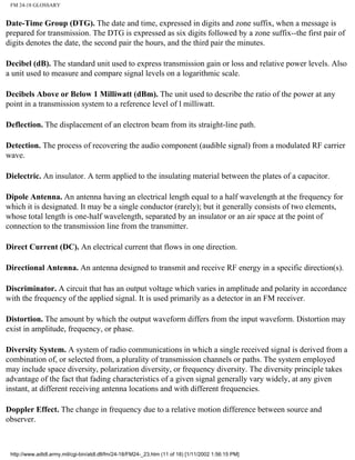 FM 24-18 GLOSSARY
Date-Time Group (DTG). The date and time, expressed in digits and zone suffix, when a message is
prepared for transmission. The DTG is expressed as six digits followed by a zone suffix--the first pair of
digits denotes the date, the second pair the hours, and the third pair the minutes.
Decibel (dB). The standard unit used to express transmission gain or loss and relative power levels. Also
a unit used to measure and compare signal levels on a logarithmic scale.
Decibels Above or Below 1 Milliwatt (dBm). The unit used to describe the ratio of the power at any
point in a transmission system to a reference level of l milliwatt.
Deflection. The displacement of an electron beam from its straight-line path.
Detection. The process of recovering the audio component (audible signal) from a modulated RF carrier
wave.
Dielectric. An insulator. A term applied to the insulating material between the plates of a capacitor.
Dipole Antenna. An antenna having an electrical length equal to a half wavelength at the frequency for
which it is designated. It may be a single conductor (rarely); but it generally consists of two elements,
whose total length is one-half wavelength, separated by an insulator or an air space at the point of
connection to the transmission line from the transmitter.
Direct Current (DC). An electrical current that flows in one direction.
Directional Antenna. An antenna designed to transmit and receive RF energy in a specific direction(s).
Discriminator. A circuit that has an output voltage which varies in amplitude and polarity in accordance
with the frequency of the applied signal. It is used primarily as a detector in an FM receiver.
Distortion. The amount by which the output waveform differs from the input waveform. Distortion may
exist in amplitude, frequency, or phase.
Diversity System. A system of radio communications in which a single received signal is derived from a
combination of, or selected from, a plurality of transmission channels or paths. The system employed
may include space diversity, polarization diversity, or frequency diversity. The diversity principle takes
advantage of the fact that fading characteristics of a given signal generally vary widely, at any given
instant, at different receiving antenna locations and with different frequencies.
Doppler Effect. The change in frequency due to a relative motion difference between source and
observer.
http://www.adtdl.army.mil/cgi-bin/atdl.dll/fm/24-18/FM24-_23.htm (11 of 18) [1/11/2002 1:56:15 PM]
 