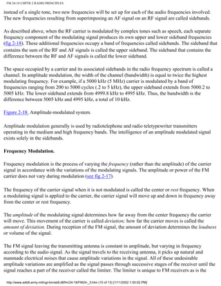 FM 24-18 CHPTR 2 RADIO PRINCIPLES
instead of a single tone, two new frequencies will be set up for each of the audio frequencies involved.
The new frequencies resulting from superimposing an AF signal on an RF signal are called sidebands.
As described above, when the RF carrier is modulated by complex tones such as speech, each separate
frequency component of the modulating signal produces its own upper and lower sideband frequencies
(fig 2-18). These additional frequencies occupy a band of frequencies called sidebands. The sideband that
contains the sum of the RF and AF signals is called the upper sideband. The sideband that contains the
difference between the RF and AF signals is called the lower sideband.
The space occupied by a carrier and its associated sidebands in the radio frequency spectrum is called a
channel. In amplitude modulation, the width of the channel (bandwidth) is equal to twice the highest
modulating frequency. For example, if a 5000 kHz (5 MHz) carrier is modulated by a band of
frequencies ranging from 200 to 5000 cycles (.2 to 5 kHz), the upper sideband extends from 5000.2 to
5005 kHz. The lower sideband extends from 4999.8 kHz to 4995 kHz. Thus, the bandwidth is the
difference between 5005 kHz and 4995 kHz, a total of 10 kHz.
Figure 2-18. Amplitude-modulated system.
Amplitude modulation generally is used by radiotelephone and radio teletypewriter transmitters
operating in the medium and high frequency bands. The intelligence of an amplitude modulated signal
exists solely in the sidebands.
Frequency Modulation.
Frequency modulation is the process of varying the frequency (rather than the amplitude) of the carrier
signal in accordance with the variations of the modulating signals. The amplitude or power of the FM
carrier does not vary during modulation (see fig 2-17).
The frequency of the carrier signal when it is not modulated is called the center or rest frequency. When
a modulating signal is applied to the carrier, the carrier signal will move up and down in frequency away
from the center or rest frequency.
The amplitude of the modulating signal determines how far away from the center frequency the carrier
will move. This movement of the carrier is called deviation; how far the carrier moves is called the
amount of deviation. During reception of the FM signal, the amount of deviation determines the loudness
or volume of the signal.
The FM signal leaving the transmitting antenna is constant in amplitude, but varying in frequency
according to the audio signal. As the signal travels to the receiving antenna, it picks up natural and
manmade electrical noises that cause amplitude variations in the signal. All of these undesirable
amplitude variations are amplified as the signal passes through successive stages of the receiver until the
signal reaches a part of the receiver called the limiter. The limiter is unique to FM receivers as is the
http://www.adtdl.army.mil/cgi-bin/atdl.dll/fm/24-18/FM24-_3.htm (10 of 13) [1/11/2002 1:55:02 PM]
 