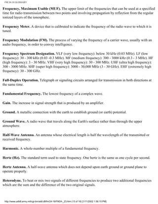 FM 24-18 GLOSSARY
Frequency, Maximum Usable (MUF). The upper limit of the frequencies that can be used at a specified
time for radio transmission between two points and involving propagation by reflection from the regular
ionized layers of the ionosphere.
Frequency Meter. A device that is calibrated to indicate the frequency of the radio wave to which it is
tuned.
Frequency Modulation (FM). The process of varying the frequency of a carrier wave, usually with an
audio frequency, in order to convey intelligence.
Frequency Spectrum Designation. VLF (very low frequency): below 30 kHz (0.03 MHz). LF (low
frequency): 30 - 300 kHz (0.03 -0.3 MHz). MF (medium frequency): 300 - 3000 kHz (0.3 - 3 MHz). HF
(high frequency): 3 - 30 MHz. VHF (very high frequency): 30 - 300 MHz. UHF (ultra high frequency):
300 - 3000 MHz. SHF (super high frequency): 3000 - 30,000 MHz (3 - 30 GHz). EHF (extremely high
frequency): 30 - 300 GHz.
Full-Duplex Operation. Telegraph or signaling circuits arranged for transmission in both directions at
the same time.
Fundamental Frequency. The lowest frequency of a complex wave.
Gain. The increase in signal strength that is produced by an amplifier.
Ground. A metallic connection with the earth to establish ground (or earth) potential.
Ground Wave. A radio wave that travels along the Earth's surface rather than through the upper
atmosphere.
Half-Wave Antenna. An antenna whose electrical length is half the wavelength of the transmitted or
received frequency.
Harmonic. A whole-number multiple of a fundamental frequency.
Hertz (Hz). The standard term used to state frequency. One hertz is the same as one cycle per second.
Hertz Antenna. A half-wave antenna which does not depend upon earth ground or ground plane to
operate properly.
Heterodyne. To beat or mix two signals of different frequencies to produce two additional frequencies
which are the sum and the difference of the two original signals.
http://www.adtdl.army.mil/cgi-bin/atdl.dll/fm/24-18/FM24-_23.htm (13 of 18) [1/11/2002 1:56:15 PM]
 