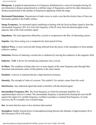 FM 24-18 GLOSSARY
Histogram. A graphical representation of a frequency distribution by a series of rectangles having for
one dimension a distance proportional to a definite range of frequencies, and for the other dimension a
distance proportional to the number of frequencies appearing within the range.
Horizontal Polarization. Transmission of radio waves in such a way that the electric lines of force are
horizontal, parallel to the Earth's surface.
Image Frequency. An unwanted signal combining or beating with the local oscillator signal to form the
intermediate frequency (IF). It is twice the frequency of the IF away from the desired signal on the
opposite side of the local oscillator signal.
Impedance. The total opposition offered by a circuit or component to the flow of alternating current.
Impulse. Any force acting over a comparatively short period of time.
Indirect Wave. A wave received after being reflected from the layers of the ionosphere or from another
reflective surface.
Induction. Process of inducing a current into a conductor by moving the conductor or the magnetic field.
Inductor - Coil. A device for introducing inductance into a circuit.
In Phase. The condition existing when two or more signals of the same frequency pass through their
maximum and minimum values of like polarity at the same instant.
Insulator. A device or material that has a high electrical resistance.
Intensity. The strength of value of a current. The symbol I, for current, comes from this word.
Interference. Any undesired signal that tends to interfere with the desired signal.
Intermediate Frequency (IF). The fixed frequency to which the principal amplifier of a
superheterodyne receiver is tuned. The intermediate frequency is produced by beating the received RF
against the output of a variable frequency oscillator to produce a constant beat frequency. In some
receivers, the IF is tunable over a limited range.
Ion. An atom that has more or less electrons than normal.
Ionosphere. Highly ionized layers of atmosphereexisting between the altitudes of approximately 48 to
402 kilometers (30 to 250 miles).
http://www.adtdl.army.mil/cgi-bin/atdl.dll/fm/24-18/FM24-_23.htm (14 of 18) [1/11/2002 1:56:15 PM]
 