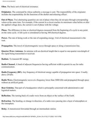 FM 24-18 GLOSSARY
Ohm. The basic unit of electrical resistance.
Originator. The command by whose authority a message is sent. The responsibility of the originator
includes the responsibility for the functions of the drafter and releasing officer.
Out of Phase. Two alternating quantities are out of phase when they do not pass through corresponding
values at the same time. For example, if the current in a circuit reaches its maximum value before or after
the applied voltage does, the current is out of phase with the voltage.
Phase. The difference in time or electrical degrees measured from the beginning of a cycle to any point
on the same cycle. A full cycle is considered as having 360 electrical degrees.
Power. The rate of doing work or the rate of expending energy. Unit of electrical measurement is the
watt.
Propagation. The travel of electromagnetic waves through space or along a transmission line.
Quarter-Wave Antenna. An antenna with an electrical length that is equal to one-quarter wavelength of
the signal being transmitted or received.
Radiate. To transmit RF energy.
Radio Channel. A band of adjacent frequencies having sufficient width to permit its use for radio
communication.
Radio Frequency (RF). Any frequency of electrical energy capable of propagation into space. Usually
above 20 kHz.
Radio Wave. Electromagnetic waves at a frequency lower than 3000 GHz and propagated through space
without an artificial guide.
Rear Echelon. That part of a headquarters which is principally concerned with administrative and
logistical matters.
Reflection. The turning back of a radio wave from an object or the surface of the Earth.
Refraction. The bending, or change in direction, of a radio wave passing into a layer of atmosphere or
the ionosphere.
Relay. A transmission forwarded through an intermediate station.
http://www.adtdl.army.mil/cgi-bin/atdl.dll/fm/24-18/FM24-_23.htm (16 of 18) [1/11/2002 1:56:15 PM]
 