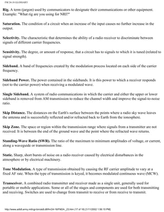 FM 24-18 GLOSSARY
Rig. A term (jargon) used by communicators to designate their communications or other equipment.
Example: "What rig are you using for NRI?"
Saturation. The condition of a circuit when an increase of the input causes no further increase in the
output.
Selectivity. The characteristic that determines the ability of a radio receiver to discriminate between
signals of different carrier frequencies.
Sensitivity. The degree, or amount of response, that a circuit has to signals to which it is tuned (related to
signal strength).
Sideband. A band of frequencies created by the modulation process located on each side of the carrier
frequency.
Sideband Power. The power contained in the sidebands. It is this power to which a receiver responds
(not to the carrier power) when receiving a modulated wave.
Single Sideband. A system of radio communications in which the carrier and either the upper or lower
sideband is removed from AM transmission to reduce the channel width and improve the signal-to-noise
ratio.
Skip Distance. The distances on the Earth's surface between the points where a radio sky wave leaves
the antenna and is successfully reflected and/or refracted back to Earth from the ionosphere.
Skip Zone. The space or region within the transmission range where signals from a transmitter are not
received. It is between the end of the ground wave and the point where the refracted wave returns.
Standing-Wave Ratio (SWR). The ratio of the maximum to minimum amplitudes of voltage, or current,
along a waveguide or transmission line.
Static. Sharp, short bursts of noise on a radio receiver caused by electrical disturbances in the
atmosphere or by electrical machinery.
Tone Modulation. A type of transmission obtained by causing the RF carrier amplitude to vary at a
fixed AF rate. When the type of transmission is keyed, it becomes modulated continuous wave (MCW).
Transceiver. A combined radio transmitter and receiver made as a single unit, generally used for
portable or mobile applications. Some or all of the stages and components are used for both transmitting
and receiving. Switches are used to change from transmit to receive or from receive to transmit.
http://www.adtdl.army.mil/cgi-bin/atdl.dll/fm/24-18/FM24-_23.htm (17 of 18) [1/11/2002 1:56:15 PM]
 