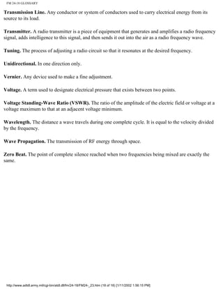 FM 24-18 GLOSSARY
Transmission Line. Any conductor or system of conductors used to carry electrical energy from its
source to its load.
Transmitter. A radio transmitter is a piece of equipment that generates and amplifies a radio frequency
signal, adds intelligence to this signal, and then sends it out into the air as a radio frequency wave.
Tuning. The process of adjusting a radio circuit so that it resonates at the desired frequency.
Unidirectional. In one direction only.
Vernier. Any device used to make a fine adjustment.
Voltage. A term used to designate electrical pressure that exists between two points.
Voltage Standing-Wave Ratio (VSWR). The ratio of the amplitude of the electric field or voltage at a
voltage maximum to that at an adjacent voltage minimum.
Wavelength. The distance a wave travels during one complete cycle. It is equal to the velocity divided
by the frequency.
Wave Propagation. The transmission of RF energy through space.
Zero Beat. The point of complete silence reached when two frequencies being mixed are exactly the
same.
http://www.adtdl.army.mil/cgi-bin/atdl.dll/fm/24-18/FM24-_23.htm (18 of 18) [1/11/2002 1:56:15 PM]
 