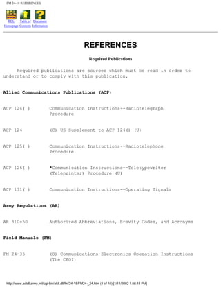 FM 24-18 REFERENCES
RDL
Homepage
Table of
Contents
Document
Information
REFERENCES
Required Publications
Required publications are sources which must be read in order to
understand or to comply with this publication.
Allied Communications Publications (ACP)
ACP 124( ) Communication Instructions--Radiotelegraph
Procedure
ACP 124 (C) US Supplement to ACP 124() (U)
ACP 125( ) Communication Instructions--Radiotelephone
Procedure
ACP 126( ) *Communication Instructions--Teletypewriter
(Teleprinter) Procedure (U)
ACP 131( ) Communication Instructions--Operating Signals
Army Regulations (AR)
AR 310-50 Authorized Abbreviations, Brevity Codes, and Acronyms
Field Manuals (FM)
FM 24-35 (O) Communications-Electronics Operation Instructions
(The CEOI)
http://www.adtdl.army.mil/cgi-bin/atdl.dll/fm/24-18/FM24-_24.htm (1 of 10) [1/11/2002 1:56:18 PM]
 