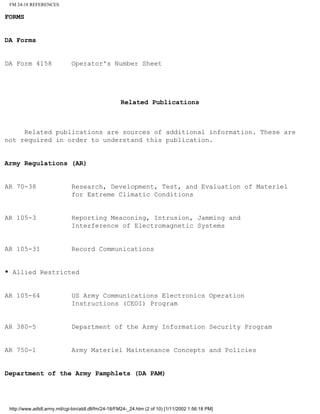 FM 24-18 REFERENCES
FORMS
DA Forms
DA Form 4158 Operator's Number Sheet
Related Publications
Related publications are sources of additional information. These are
not required in order to understand this publication.
Army Regulations (AR)
AR 70-38 Research, Development, Test, and Evaluation of Materiel
for Extreme Climatic Conditions
AR 105-3 Reporting Meaconing, Intrusion, Jamming and
Interference of Electromagnetic Systems
AR 105-31 Record Communications
* Allied Restricted
AR 105-64 US Army Communications Electronics Operation
Instructions (CEOI) Program
AR 380-5 Department of the Army Information Security Program
AR 750-1 Army Materiel Maintenance Concepts and Policies
Department of the Army Pamphlets (DA PAM)
http://www.adtdl.army.mil/cgi-bin/atdl.dll/fm/24-18/FM24-_24.htm (2 of 10) [1/11/2002 1:56:18 PM]
 