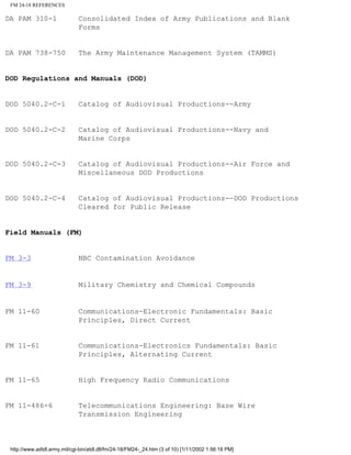 FM 24-18 REFERENCES
DA PAM 310-1 Consolidated Index of Army Publications and Blank
Forms
DA PAM 738-750 The Army Maintenance Management System (TAMMS)
DOD Regulations and Manuals (DOD)
DOD 5040.2-C-1 Catalog of Audiovisual Productions--Army
DOD 5040.2-C-2 Catalog of Audiovisual Productions--Navy and
Marine Corps
DOD 5040.2-C-3 Catalog of Audiovisual Productions--Air Force and
Miscellaneous DOD Productions
DOD 5040.2-C-4 Catalog of Audiovisual Productions--DOD Productions
Cleared for Public Release
Field Manuals (FM)
FM 3-3 NBC Contamination Avoidance
FM 3-9 Military Chemistry and Chemical Compounds
FM 11-60 Communications-Electronic Fundamentals: Basic
Principles, Direct Current
FM 11-61 Communications-Electronics Fundamentals: Basic
Principles, Alternating Current
FM 11-65 High Frequency Radio Communications
FM 11-486-6 Telecommunications Engineering: Base Wire
Transmission Engineering
http://www.adtdl.army.mil/cgi-bin/atdl.dll/fm/24-18/FM24-_24.htm (3 of 10) [1/11/2002 1:56:18 PM]
 