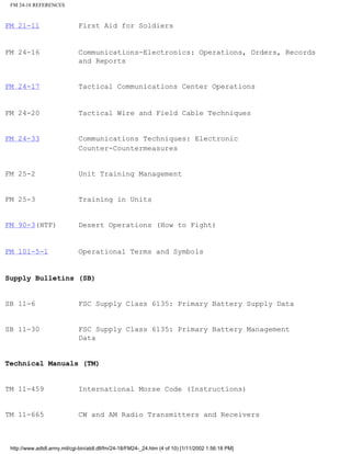 FM 24-18 REFERENCES
FM 21-11 First Aid for Soldiers
FM 24-16 Communications-Electronics: Operations, Orders, Records
and Reports
FM 24-17 Tactical Communications Center Operations
FM 24-20 Tactical Wire and Field Cable Techniques
FM 24-33 Communications Techniques: Electronic
Counter-Countermeasures
FM 25-2 Unit Training Management
FM 25-3 Training in Units
FM 90-3(HTF) Desert Operations (How to Fight)
FM 101-5-1 Operational Terms and Symbols
Supply Bulletins (SB)
SB 11-6 FSC Supply Class 6135: Primary Battery Supply Data
SB 11-30 FSC Supply Class 6135: Primary Battery Management
Data
Technical Manuals (TM)
TM 11-459 International Morse Code (Instructions)
TM 11-665 CW and AM Radio Transmitters and Receivers
http://www.adtdl.army.mil/cgi-bin/atdl.dll/fm/24-18/FM24-_24.htm (4 of 10) [1/11/2002 1:56:18 PM]
 