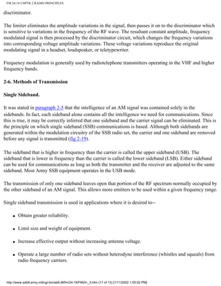 FM 24-18 CHPTR 2 RADIO PRINCIPLES
discriminator.
The limiter eliminates the amplitude variations in the signal, then passes it on to the discriminator which
is sensitive to variations in the frequency of the RF wave. The resultant constant amplitude, frequency
modulated signal is then processed by the discriminator circuit, which changes the frequency variations
into corresponding voltage amplitude variations. These voltage variations reproduce the original
modulating signal in a headset, loudspeaker, or teletypewriter.
Frequency modulation is generally used by radiotelephone transmitters operating in the VHF and higher
frequency bands.
2-6. Methods of Transmission
Single Sideband.
It was stated in paragraph 2-5 that the intelligence of an AM signal was contained solely in the
sidebands. In fact, each sideband alone contains all the intelligence we need for communications. Since
this is true, it may be correctly inferred that one sideband and the carrier signal can be eliminated. This is
the principle on which single sideband (SSB) communications is based. Although both sidebands are
generated within the modulation circuitry of the SSB radio set, the carrier and one sideband are removed
before any signal is transmitted (fig 2-19).
The sideband that is higher in frequency than the carrier is called the upper sideband (USB). The
sideband that is lower in frequency than the carrier is called the lower sideband (LSB). Either sideband
can be used for communications as long as both the transmitter and the receiver are adjusted to the same
sideband. Most Army SSB equipment operates in the USB mode.
The transmission of only one sideband leaves open that portion of the RF spectrum normally occupied by
the other sideband of an AM signal. This allows more emitters to be used within a given frequency range.
Single sideband transmission is used in applications where it is desired to--
q Obtain greater reliability.
q Limit size and weight of equipment.
q Increase effective output without increasing antenna voltage.
q Operate a large number of radio sets without heterodyne interference (whistles and squeals) from
radio frequency carriers.
http://www.adtdl.army.mil/cgi-bin/atdl.dll/fm/24-18/FM24-_3.htm (11 of 13) [1/11/2002 1:55:02 PM]
 