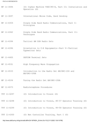 FM 24-18 REFERENCES
MF 11-3494 (C) Cipher Machine TSEC/KY-8, Part II: Installation and
Operation (U)
MF 11-3697 International Morse Code, Hand Sending
MF 11-4359 Single Side Band Radio Communications, Part I:
Principles
MF 11-4362 Single Side Band Radio Communications, Part II:
Techniques
MF 11-4394 Tactical AM SSB Radio Sets
MF 11-4396 Orientation to C-E Equipments--Part V--Tactical
Typewriter Sets
MF 11-4400 SATCOM Terminal Sets
MF 11-4531 High Frequency Wave Propagation
MF 11-4533 Introduction to the Radio Set AN/GRC-106 and
AN/GRC-106A
MF 11-4534 Tuning the Radio Set AN/GRC-106A
MF 11-4573 Radiotelephone Procedures
TVT 11-6297 (C) Introduction to Vinson (U)
TVT 11-6298 (C) Introduction to Vinson, KY-57 Operator Training (U)
TVT 11-6299 (C) Introduction to Vinson, KY-58 Operator Training (U)
TVT 11-6300 (C) Net Controller Training, Part I (U)
http://www.adtdl.army.mil/cgi-bin/atdl.dll/fm/24-18/FM24-_24.htm (8 of 10) [1/11/2002 1:56:18 PM]
 