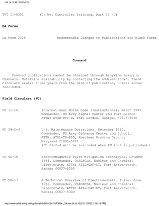 FM 24-18 REFERENCES
TVT 11-6301 (C) Net Controller Training, Part II (U)
DA Forms
DA Form 2028 Recommended Changes to Publications and Blank Forms
Command
Command publications cannot be obtained through Armywide resupply
channels. Determine availability by contacting the address shown. Field
circulars expire three years from the date of publication, unless sooner
rescinded.
Field Circulars (FC)
FC 11-16 International Morse Code (Instructions). March 1987.
Commander, US Army Signal Center and Fort Gordon,
ATTN: ATZH-DTT-D, Fort Gordon, Georgia 30905-5070
FC 29-2-J Unit Maintenance Operations. December 1985.
Commander, US Army Ordnance Center and School,
ATTN: ATSL-TD-DLD, Aberdeen Proving Ground,
Maryland 21005-5201
(FC 29-2-J will be rescinded when FM 43-5 is published.)
FC 50-16 Electromagnetic Pulse Mitigation Techniques. October
1984. Commander, USACACDA, Nuclear and Chemical
Directorate, ATTN: ATZL-CAP-DT, Fort Leavenworth,
Kansas 66027-5300
FC 50-17 A Technical Overview of Electromagnetic Pulse. June
1986. Commander, USACACDA, Nuclear and Chemical
Directorate, ATTN: ATZL-CAP-DT, Fort Leavenworth,
Kansas 66027-5300
http://www.adtdl.army.mil/cgi-bin/atdl.dll/fm/24-18/FM24-_24.htm (9 of 10) [1/11/2002 1:56:18 PM]
 