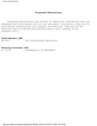 FM 24-18 REFERENCES
Projected Publications
Projected publications are sources of additional information that are
scheduled for printing but are not yet available. Upon print, they will be
distributed automatically via pinpoint distribution. They may not be
obtained from the USA AG Publications Center until indexed in DA
Pamphlet 310-1.
Field Manuals (FM)
FM 43-5 Unit Maintenance Operations
Training Circulars (TC)
TC 11-74 Fundamentals of FACSIMILE
http://www.adtdl.army.mil/cgi-bin/atdl.dll/fm/24-18/FM24-_24.htm (10 of 10) [1/11/2002 1:56:18 PM]
 