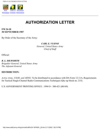 FM24-18 AUTHORIZATION LETTER
RDL
Homepage
Table of
Contents
Document
Information
AUTHORIZATION LETTER
FM 24-18
30 SEPTEMBER 1987
By Order of the Secretary of the Army:
CARL E. VUONO
General, United States Army
Chief of Staff
Official:
R. L. DILWORTH
Brigadier General, United States Army
The Adjutant General
DISTRIBUTION:
Active Army, USAR, and ARNG: To be distributed in accordance with DA Form 12-11A, Requirements
for Tactical Single-Channel Radio Communications Techniques (Qty rqr block no. 215).
U.S. GOVERNMENT PRINTING OFFICE : 1994 O - 300-421 (00149)
http://www.adtdl.army.mil/cgi-bin/atdl.dll/fm/24-18/FM24-_25.htm [1/11/2002 1:56:19 PM]
 