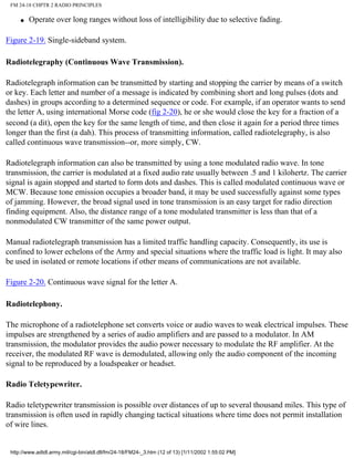 FM 24-18 CHPTR 2 RADIO PRINCIPLES
q Operate over long ranges without loss of intelligibility due to selective fading.
Figure 2-19. Single-sideband system.
Radiotelegraphy (Continuous Wave Transmission).
Radiotelegraph information can be transmitted by starting and stopping the carrier by means of a switch
or key. Each letter and number of a message is indicated by combining short and long pulses (dots and
dashes) in groups according to a determined sequence or code. For example, if an operator wants to send
the letter A, using international Morse code (fig 2-20), he or she would close the key for a fraction of a
second (a dit), open the key for the same length of time, and then close it again for a period three times
longer than the first (a dah). This process of transmitting information, called radiotelegraphy, is also
called continuous wave transmission--or, more simply, CW.
Radiotelegraph information can also be transmitted by using a tone modulated radio wave. In tone
transmission, the carrier is modulated at a fixed audio rate usually between .5 and 1 kilohertz. The carrier
signal is again stopped and started to form dots and dashes. This is called modulated continuous wave or
MCW. Because tone emission occupies a broader band, it may be used successfully against some types
of jamming. However, the broad signal used in tone transmission is an easy target for radio direction
finding equipment. Also, the distance range of a tone modulated transmitter is less than that of a
nonmodulated CW transmitter of the same power output.
Manual radiotelegraph transmission has a limited traffic handling capacity. Consequently, its use is
confined to lower echelons of the Army and special situations where the traffic load is light. It may also
be used in isolated or remote locations if other means of communications are not available.
Figure 2-20. Continuous wave signal for the letter A.
Radiotelephony.
The microphone of a radiotelephone set converts voice or audio waves to weak electrical impulses. These
impulses are strengthened by a series of audio amplifiers and are passed to a modulator. In AM
transmission, the modulator provides the audio power necessary to modulate the RF amplifier. At the
receiver, the modulated RF wave is demodulated, allowing only the audio component of the incoming
signal to be reproduced by a loudspeaker or headset.
Radio Teletypewriter.
Radio teletypewriter transmission is possible over distances of up to several thousand miles. This type of
transmission is often used in rapidly changing tactical situations where time does not permit installation
of wire lines.
http://www.adtdl.army.mil/cgi-bin/atdl.dll/fm/24-18/FM24-_3.htm (12 of 13) [1/11/2002 1:55:02 PM]
 
