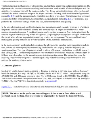 FM 24-18 CHPTR 2 RADIO PRINCIPLES
The teletypewriter itself consists of a transmitting keyboard and a receiving and printing mechanism. The
depression of a key activates the transmitting mechanism that sends a series of electrical signals over the
radio to a receiving device with the receiving radio. This device translates the signals into a mechanical
action so the printer can select and print the proper character. Each key sends a different arrangement of
pulses (fig 2-21) and the message may be printed in page form or on a tape. The teletypewriter keyboard
contains the letters of the alphabet, basic numbers, and punctuation marks (fig 2-21). The machine also
performs the function of carriage return, line feed, letter/number shift, and spacing.
In the special signaling code used for teletypewriter transmission, each character or signal is of uniform
length and consists of five intervals of time. The units are equal in length and are known as either
marking or spacing impulses. A marking impulse (mark) exists when current flows in the circuit and the
selector magnets in the receiving printer are operated. A spacing impulse (space) is the open condition in
the circuit when selector magnets in the receiving printers are not operated. Various combinations of
marking and spacing impulses are used for different letters, numerals, and functions.
In the most commonly used method of operation, the teletypewriter signals a radio transmitter which, in
turn, radiates on one frequency for the marking condition and on a slightly different frequency for a
spacing condition. This type of operation, which is a form of frequency modulation, is called frequency-
shift keying (FSK). The receiving mechanism converts the two frequencies, which are 850 hertz apart or
85 hertz apart depending on the transmitter used, to teletypewriter pulses. The pulses then cause the
receiving teletypewriter to operate. The striking of a key on the transmitting teletypewriter will thus
activate the receiving teletypewriter.
2-7. Radio Equipment
Most Army single-channel radio equipment is designed to operate in only one mode and one frequency
band--for example, FM only, VHF (30 to 76 MHz), for the AN/VRC-12 series. Configurations using the
AN/GRC-106 and -106A can operate in either AM or SSB mode from 2 to 29.999 MHz. The AN/PRC-
70 is a new radio set that can operate multimode (FM, AM, or SSB) and in both HF and VHF bands (2 to
76 MHz). The AN/PRC-70 is described more fully in appendix C.
Figure 2-21. Teletypewriter code character set and standard start-stop, five-unit code chart.
NOTE: The letters on the perforated tape will appear 6 characters in front of the actual
perforations on the tape. This is necessary for alignment of the tape in the tape distributor.
http://www.adtdl.army.mil/cgi-bin/atdl.dll/fm/24-18/FM24-_3.htm (13 of 13) [1/11/2002 1:55:02 PM]
 