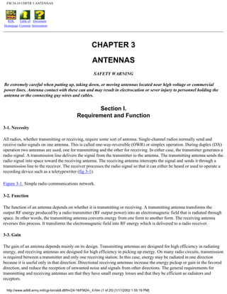 FM 24-18 CHPTR 3 ANTENNAS
RDL
Homepage
Table of
Contents
Document
Information
CHAPTER 3
ANTENNAS
SAFETY WARNING
Be extremely careful when putting up, taking down, or moving antennas located near high voltage or commercial
power lines. Antenna contact with these can and may result in electrocution or sever injury to personnel holding the
antenna or the connecting guy wires and cables.
Section I.
Requirement and Function
3-1. Necessity
All radios, whether transmitting or receiving, require some sort of antenna. Single-channel radios normally send and
receive radio signals on one antenna. This is called one-way-reversible (OWR) or simplex operation. During duplex (DX)
operation two antennas are used, one for transmitting and the other for receiving. In either case, the transmitter generates a
radio signal. A transmission line delivers the signal from the transmitter to the antenna. The transmitting antenna sends the
radio signal into space toward the receiving antenna. The receiving antenna intercepts the signal and sends it through a
transmission line to the receiver. The receiver processes the radio signal so that it can either be heard or used to operate a
recording device such as a teletypewriter (fig 3-1).
Figure 3-1. Simple radio communications network.
3-2. Function
The function of an antenna depends on whether it is transmitting or receiving. A transmitting antenna transforms the
output RF energy produced by a radio transmitter (RF output power) into an electromagnetic field that is radiated through
space. In other words, the transmitting antenna converts energy from one form to another form. The receiving antenna
reverses this process. It transforms the electromagnetic field into RF energy which is delivered to a radio receiver.
3-3. Gain
The gain of an antenna depends mainly on its design. Transmitting antennas are designed for high efficiency in radiating
energy, and receiving antennas are designed for high efficiency in picking up energy. On many radio circuits, transmission
is required between a transmitter and only one receiving station. In this case, energy may be radiated in one direction
because it is useful only in that direction. Directional receiving antennas increase the energy pickup or gain in the favored
direction, and reduce the reception of unwanted noise and signals from other directions. The general requirements for
transmitting and receiving antennas are that they have small energy losses and that they be efficient as radiators and
receptors.
http://www.adtdl.army.mil/cgi-bin/atdl.dll/fm/24-18/FM24-_4.htm (1 of 20) [1/11/2002 1:55:19 PM]
 