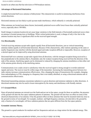 FM 24-18 CHPTR 3 ANTENNAS
located in an urban area that has television or FM broadcast stations.
Advantages of Horizontal Polarization.
A simple horizontal half-wave antenna is bidirectional. This characteristic is useful in minimizing interference from
certain directions.
Horizontal antennas are less likely to pick up man-made interference, which ordinarily is vertically polarized.
When antennas are located near dense forests, horizontally polarized waves suffer lower losses than vertically polarized
waves, especially above 100 MHz.
Small changes in antenna location do not cause large variations in the field intensity of horizontally polarized waves when
an antenna is located among trees or buildings. When vertical polarization is used, a change of only a few feet in the
antenna location may have a significant effect on the received signal strength.
3-6. Directionality
Vertical receiving antennas accept radio signals equally from all horizontal directions, just as vertical transmitting
antennas radiate equally in all horizontal directions. Because of this characteristic, other stations operating on the same or
nearby frequencies may interfere with the desired signal and make reception difficult or impossible. However, reception of
a desired signal can be improved by using directional antennas.
Horizontal half-wave antennas accept radio signals from all directions, with the strongest reception being received in a
line perpendicular to the antenna (that is, broadside); and, the weakest reception being received from the direction of the
ends of the antenna. Interfering signals can be eliminated or reduced by changing the antenna installation so that either end
of the antenna points directly at the interfering station.
Communications over a radio circuit is satisfactory when the received signal is strong enough to override undesired
signals and noise. The receiver must be within range of the transmitter. Increasing the transmitting power between two
radio stations increases communications effectiveness. Also, changing the types of transmission (for example, changing
from radiotelephone to CW), changing to a frequency that is not readily absorbed, or using a directional antenna aids in
communications effectiveness.
Directional transmitting antennas concentrate radiation in a given direction and minimize radiation in other directions. A
directional antenna may also be used to lessen interception by the enemy and interference with friendly stations.
3-7. Ground Effects
Since all practical antennas are erected over the Earth and not out in free space, except for those on satellites, the presence
of the ground will alter the free space radiation patterns of antennas. The ground will also have an effect on some of the
electrical characteristics of an antenna. It has the greatest effect on those antennas that must be mounted relatively close to
the ground in terms of wavelength. For example, medium- and high-frequency antennas, elevated above the ground by
only a fraction of a wavelength, will have radiation patterns that are quite different from the free-space patterns.
Grounded Antenna Theory.
The ground is a good conductor for medium and low frequencies and acts as a large mirror for the radiated energy. This
http://www.adtdl.army.mil/cgi-bin/atdl.dll/fm/24-18/FM24-_4.htm (4 of 20) [1/11/2002 1:55:19 PM]
 
