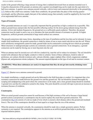FM 24-18 CHPTR 3 ANTENNAS
results in the ground reflecting a large amount of energy that is radiated downward from an antenna mounted over it.
Using this characteristic of the ground, an antenna only a quarter-wavelength long can be made into the equivalent of a
half-wave antenna. A quarter-wave antenna erected vertically, with its lower end connected electrically to the ground (fig
3-7), behaves like a half-wave antenna. Under these conditions, the ground takes the place of the missing quarter-
wavelength, and the reflections supply that part of the radiated energy that normally would be supplied by the lower half
of an ungrounded half-wave antenna.
Types of Grounds.
When grounded antennas are used, it is especially important that the ground has as high a conductivity as possible. This
reduces ground losses and provides the best possible reflecting surface for the down-going radiated energy from the
antenna. At low and medium frequencies, the ground acts as a sufficiently good conductor. Therefore, the ground
connection must be made in such a way as to introduce the least possible amount of resistance to ground. At higher
frequencies, artificial grounds constructed of large metal surfaces are common.
The ground connections take many forms, depending on the type of installation and the loss that can be tolerated. In many
simple field installations, the ground connection is made by means of one or more metal rods driven into the soil. Where
more satisfactory arrangements cannot be made, ground leads can be connected to existing devices which are grounded.
Metal structures or underground pipe systems are commonly used as ground connections. In an emergency, a ground
connection can be made by forcing one or more bayonets into the soil.
When an antenna must be erected over soil with low conductivity, treat the soil to reduce its resistance. The soil should be
treated with substances that are highly conductive when in solution. Some of these substances, listed in order of
preference, are sodium chloride (common salt), calcium chloride, copper sulphate (blue vitriol), magnesium sulphate
(Epsom salt, and potassium nitrate (saltpeter). The amount required depends on the type of soil and its moisture content.
WARNING: When these substances are used, it is important that they do not get into nearby drinking water
supplies.
Figure 3-7. Quarter-wave antenna connected to ground.
For simple installations, a single ground rod can be fabricated in the field from pipe or conduit. It is important that a low
resistance connection be made between the ground wire and the ground rod. The rod should be cleaned thoroughly by
scraping and sandpapering at the point where the connection is to be made, and a clean ground clamp should be installed.
A ground wire can then be soldered or joined to the clamp. This joint should be covered with tape to prevent an increase in
resistance because of oxidation.
Counterpoise.
When an actual ground connection cannot be used because of the high resistance of the soil or because a large buried
ground system is not practical, a counterpoise may be used to replace the usual direct ground connection. The
counterpoise (fig 3-8) consists of a device made of wire which is erected a short distance above the ground and insulated
from it. The size of the counterpoise should be at least equal to or larger than the size of the antenna.
When the antenna is mounted vertically, the counterpoise should be made into a simple geometric pattern. Perfect
symmetry is not required. The counterpoise appears to the antenna as an artificial ground that helps to produce the
required radiation pattern.
http://www.adtdl.army.mil/cgi-bin/atdl.dll/fm/24-18/FM24-_4.htm (5 of 20) [1/11/2002 1:55:19 PM]
 